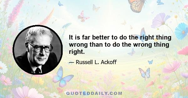 It is far better to do the right thing wrong than to do the wrong thing right.