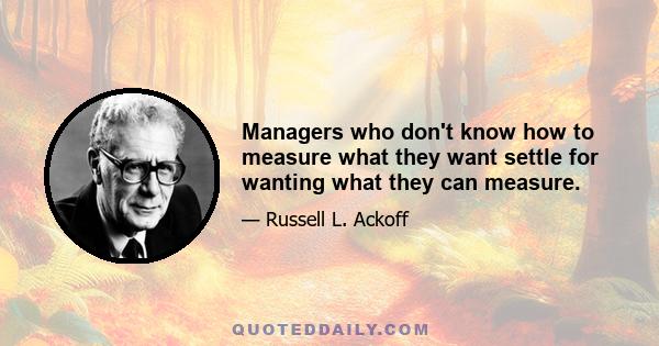 Managers who don't know how to measure what they want settle for wanting what they can measure.