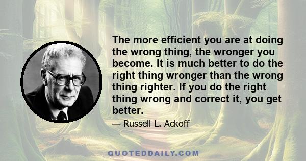 The more efficient you are at doing the wrong thing, the wronger you become. It is much better to do the right thing wronger than the wrong thing righter. If you do the right thing wrong and correct it, you get better.