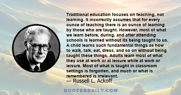 Traditional education focuses on teaching, not learning. It incorrectly assumes that for every ounce of teaching there is an ounce of learning by those who are taught. However, most of what we learn before, during, and