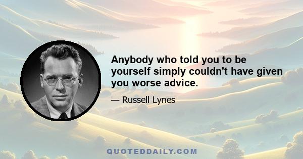 Anybody who told you to be yourself simply couldn't have given you worse advice.