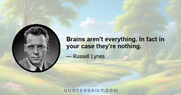 Brains aren't everything. In fact in your case they're nothing.