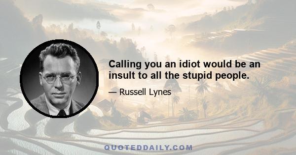 Calling you an idiot would be an insult to all the stupid people.