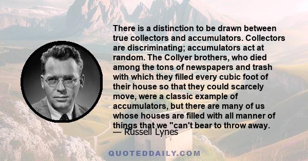 There is a distinction to be drawn between true collectors and accumulators. Collectors are discriminating; accumulators act at random. The Collyer brothers, who died among the tons of newspapers and trash with which