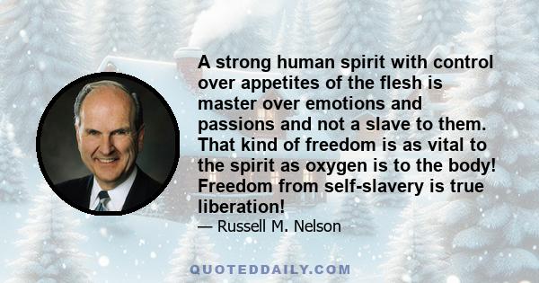 A strong human spirit with control over appetites of the flesh is master over emotions and passions and not a slave to them. That kind of freedom is as vital to the spirit as oxygen is to the body! Freedom from