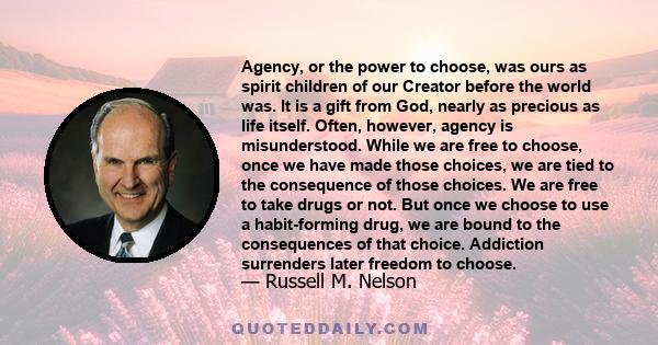 Agency, or the power to choose, was ours as spirit children of our Creator before the world was. It is a gift from God, nearly as precious as life itself. Often, however, agency is misunderstood. While we are free to