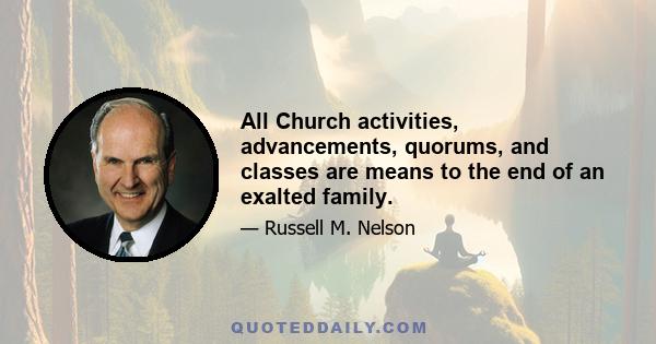 All Church activities, advancements, quorums, and classes are means to the end of an exalted family.