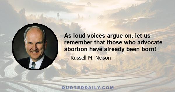 As loud voices argue on, let us remember that those who advocate abortion have already been born!