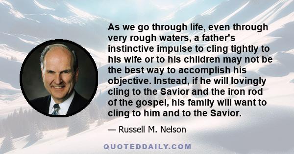 As we go through life, even through very rough waters, a father's instinctive impulse to cling tightly to his wife or to his children may not be the best way to accomplish his objective. Instead, if he will lovingly