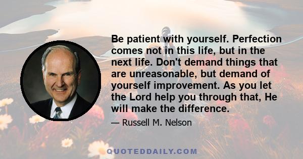 Be patient with yourself. Perfection comes not in this life, but in the next life. Don't demand things that are unreasonable, but demand of yourself improvement. As you let the Lord help you through that, He will make