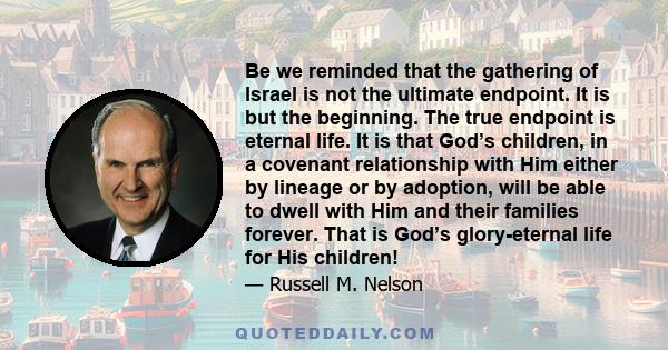 Be we reminded that the gathering of Israel is not the ultimate endpoint. It is but the beginning. The true endpoint is eternal life. It is that God’s children, in a covenant relationship with Him either by lineage or