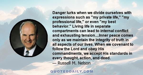 Danger lurks when we divide ourselves with expressions such as my private life, my professional life, or even my best behavior. Living life in separate compartments can lead to internal conflict and exhausting