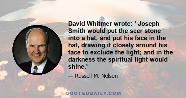 David Whitmer wrote: ' Joseph Smith would put the seer stone into a hat, and put his face in the hat, drawing it closely around his face to exclude the light; and in the darkness the spiritual light would shine.'