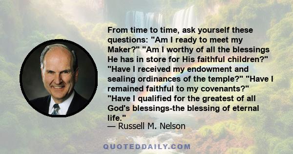 From time to time, ask yourself these questions: Am I ready to meet my Maker? Am I worthy of all the blessings He has in store for His faithful children? Have I received my endowment and sealing ordinances of the