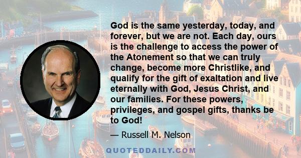 God is the same yesterday, today, and forever, but we are not. Each day, ours is the challenge to access the power of the Atonement so that we can truly change, become more Christlike, and qualify for the gift of