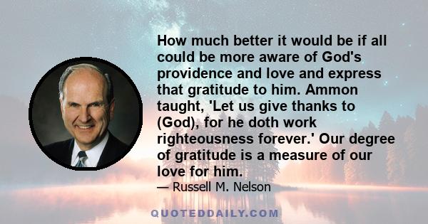 How much better it would be if all could be more aware of God's providence and love and express that gratitude to him. Ammon taught, 'Let us give thanks to (God), for he doth work righteousness forever.' Our degree of