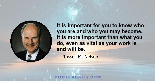 It is important for you to know who you are and who you may become. It is more important than what you do, even as vital as your work is and will be.