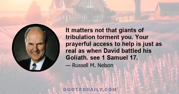 It matters not that giants of tribulation torment you. Your prayerful access to help is just as real as when David battled his Goliath. see 1 Samuel 17.