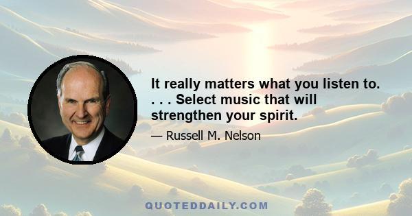 It really matters what you listen to. . . . Select music that will strengthen your spirit.