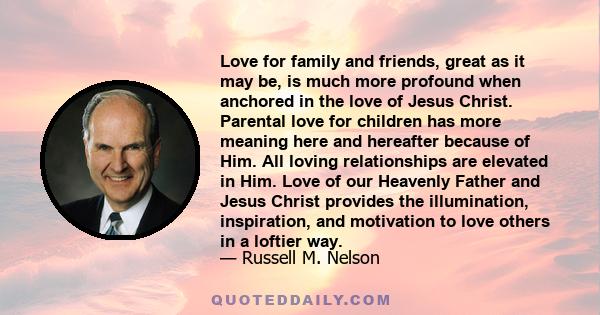 Love for family and friends, great as it may be, is much more profound when anchored in the love of Jesus Christ. Parental love for children has more meaning here and hereafter because of Him. All loving relationships