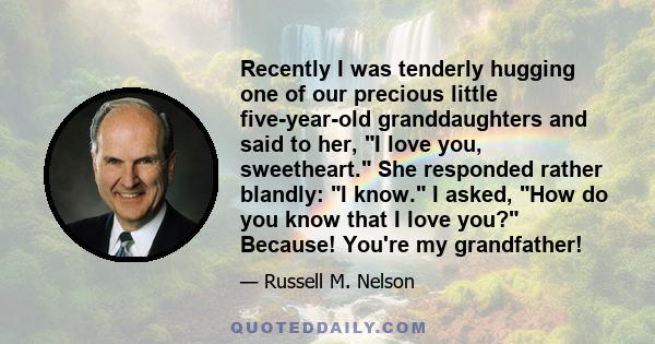 Recently I was tenderly hugging one of our precious little five-year-old granddaughters and said to her, I love you, sweetheart. She responded rather blandly: I know. I asked, How do you know that I love you? Because!