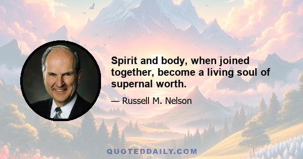 Spirit and body, when joined together, become a living soul of supernal worth.