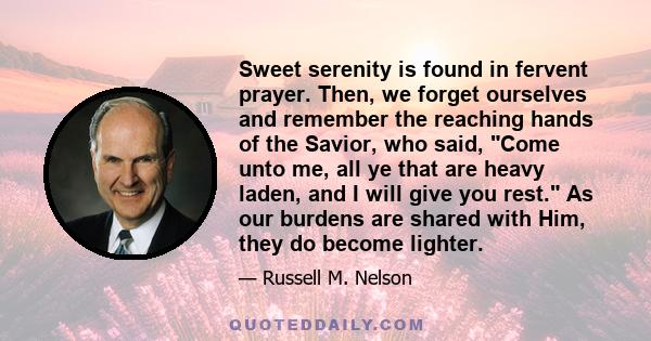 Sweet serenity is found in fervent prayer. Then, we forget ourselves and remember the reaching hands of the Savior, who said, Come unto me, all ye that are heavy laden, and I will give you rest. As our burdens are