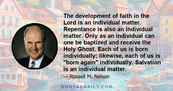 The development of faith in the Lord is an individual matter. Repentance is also an individual matter. Only as an individual can one be baptized and receive the Holy Ghost. Each of us is born individually; likewise,