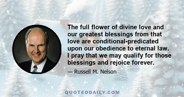 The full flower of divine love and our greatest blessings from that love are conditional-predicated upon our obedience to eternal law. I pray that we may qualify for those blessings and rejoice forever.