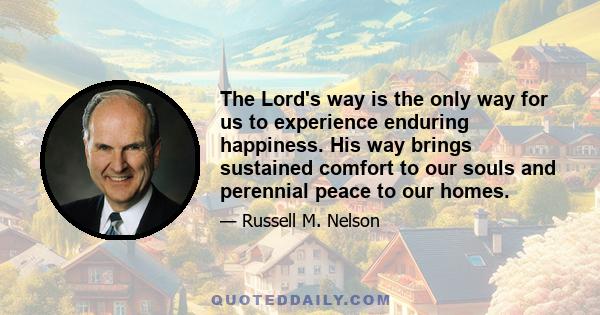 The Lord's way is the only way for us to experience enduring happiness. His way brings sustained comfort to our souls and perennial peace to our homes.