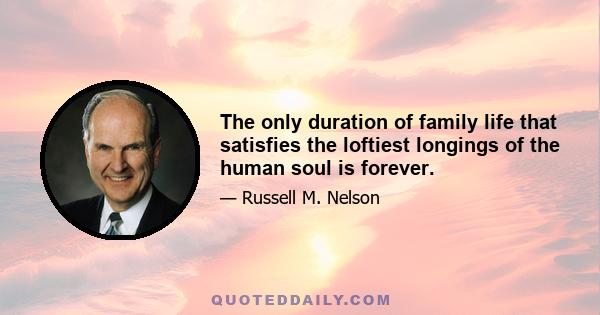 The only duration of family life that satisfies the loftiest longings of the human soul is forever.