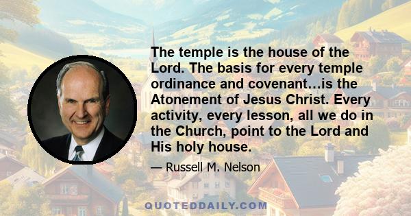 The temple is the house of the Lord. The basis for every temple ordinance and covenant…is the Atonement of Jesus Christ. Every activity, every lesson, all we do in the Church, point to the Lord and His holy house.