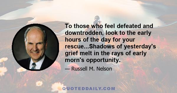 To those who feel defeated and downtrodden, look to the early hours of the day for your rescue...Shadows of yesterday's grief melt in the rays of early morn's opportunity.