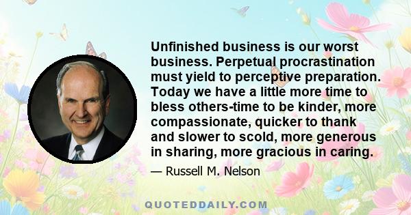 Unfinished business is our worst business. Perpetual procrastination must yield to perceptive preparation. Today we have a little more time to bless others-time to be kinder, more compassionate, quicker to thank and