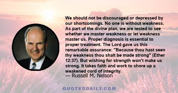 We should not be discouraged or depressed by our shortcomings. No one is without weakness. As part of the divine plan, we are tested to see whether we master weakness or let weakness master us. Proper diagnosis is