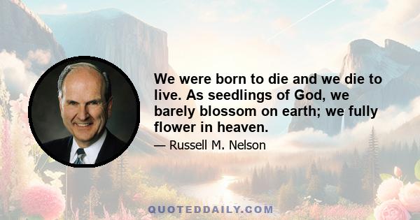 We were born to die and we die to live. As seedlings of God, we barely blossom on earth; we fully flower in heaven.