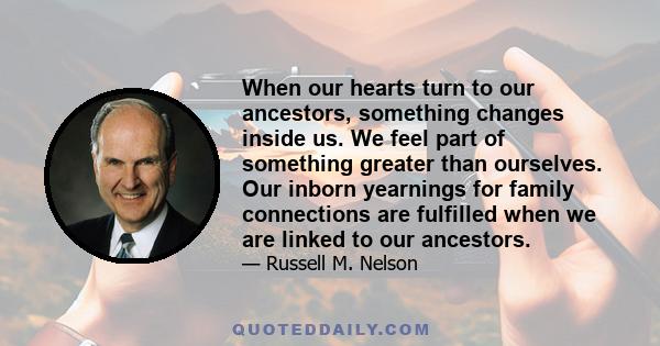 When our hearts turn to our ancestors, something changes inside us. We feel part of something greater than ourselves. Our inborn yearnings for family connections are fulfilled when we are linked to our ancestors.