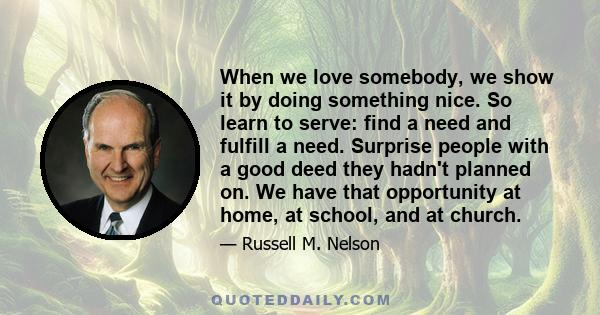 When we love somebody, we show it by doing something nice. So learn to serve: find a need and fulfill a need. Surprise people with a good deed they hadn't planned on. We have that opportunity at home, at school, and at