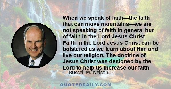 When we speak of faith—the faith that can move mountains—we are not speaking of faith in general but of faith in the Lord Jesus Christ. Faith in the Lord Jesus Christ can be bolstered as we learn about Him and live our