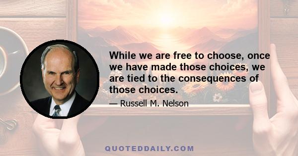 While we are free to choose, once we have made those choices, we are tied to the consequences of those choices.