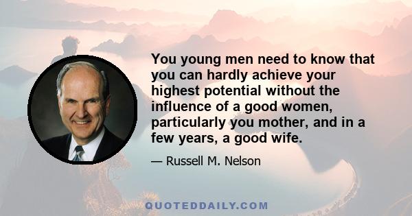 You young men need to know that you can hardly achieve your highest potential without the influence of a good women, particularly you mother, and in a few years, a good wife.