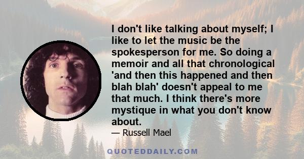 I don't like talking about myself; I like to let the music be the spokesperson for me. So doing a memoir and all that chronological 'and then this happened and then blah blah' doesn't appeal to me that much. I think