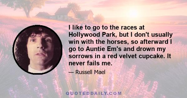 I like to go to the races at Hollywood Park, but I don't usually win with the horses, so afterward I go to Auntie Em's and drown my sorrows in a red velvet cupcake. It never fails me.