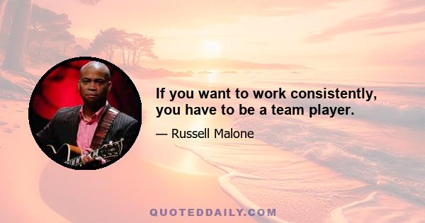 If you want to work consistently, you have to be a team player.