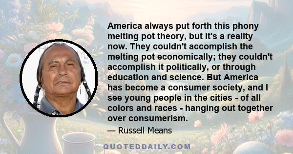 America always put forth this phony melting pot theory, but it's a reality now. They couldn't accomplish the melting pot economically; they couldn't accomplish it politically, or through education and science. But