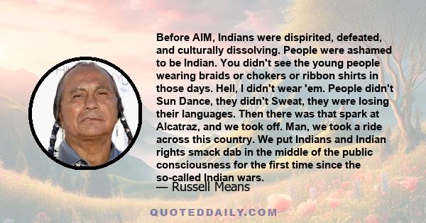 Before AIM, Indians were dispirited, defeated, and culturally dissolving. People were ashamed to be Indian. You didn't see the young people wearing braids or chokers or ribbon shirts in those days. Hell, I didn't wear