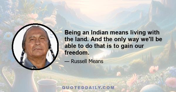 Being an Indian means living with the land. And the only way we'll be able to do that is to gain our freedom.