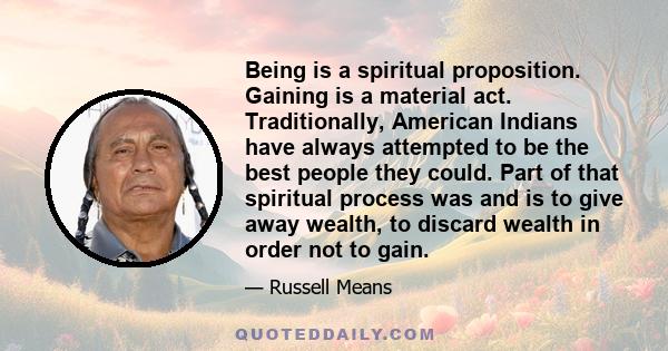 Being is a spiritual proposition. Gaining is a material act. Traditionally, American Indians have always attempted to be the best people they could. Part of that spiritual process was and is to give away wealth, to