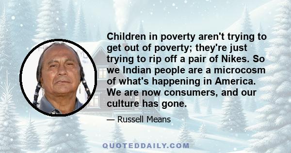 Children in poverty aren't trying to get out of poverty; they're just trying to rip off a pair of Nikes. So we Indian people are a microcosm of what's happening in America. We are now consumers, and our culture has gone.