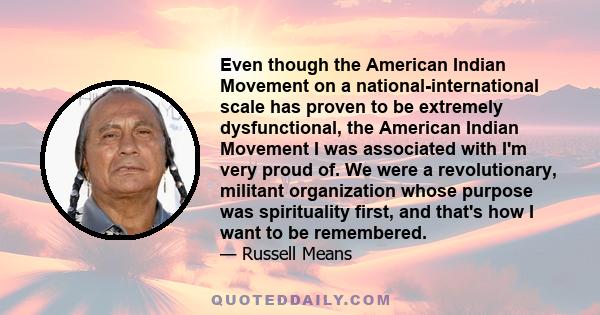 Even though the American Indian Movement on a national-international scale has proven to be extremely dysfunctional, the American Indian Movement I was associated with I'm very proud of. We were a revolutionary,